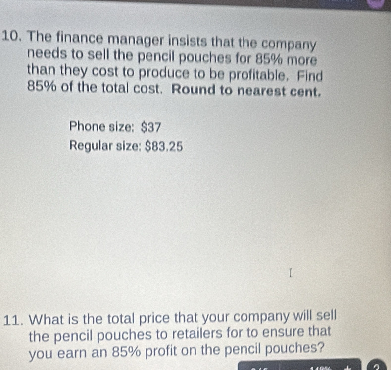 The finance manager insists that the company 
needs to sell the pencil pouches for 85% more 
than they cost to produce to be profitable. Find
85% of the total cost. Round to nearest cent. 
Phone size: $37
Regular size: $83.25
11. What is the total price that your company will sell 
the pencil pouches to retailers for to ensure that 
you earn an 85% profit on the pencil pouches?