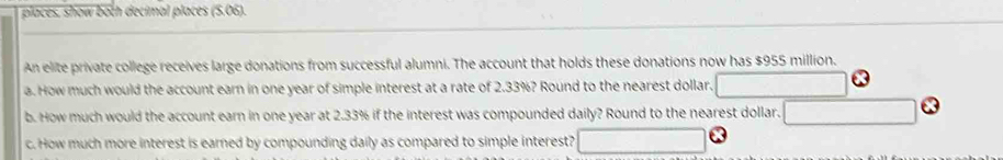 places, show both decimal places (5.06). 
An elite private college receives large donations from successful alumni. The account that holds these donations now has $955 million. 
a. How much would the account earn in one year of simple interest at a rate of 2.33%? Round to the nearest dollar. 
b. How much would the account earn in one year at 2.33% if the interest was compounded daily? Round to the nearest dollar. 
c. How much more interest is earned by compounding daily as compared to simple interest? □