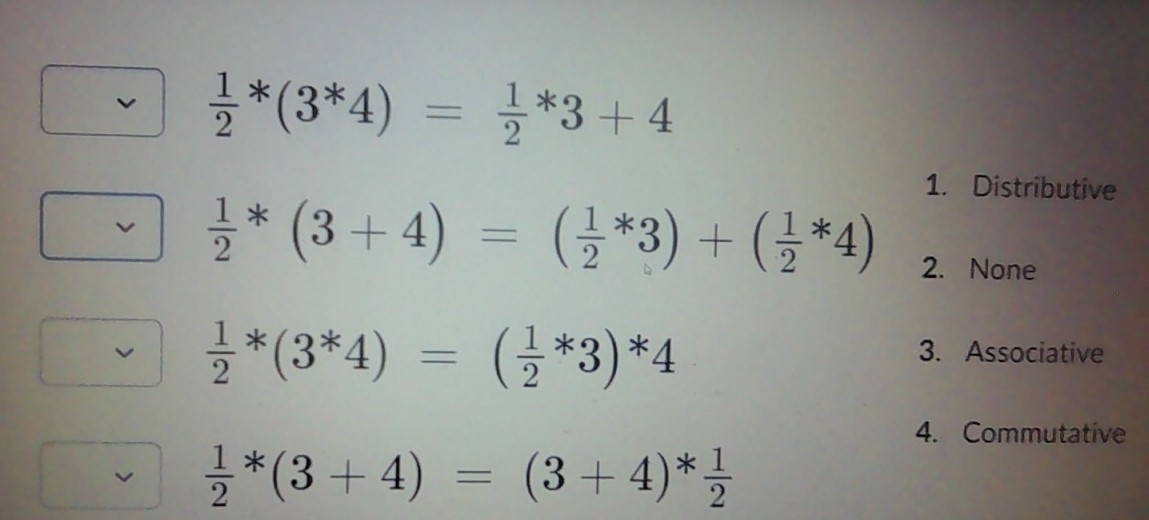  1/2 *(3^*4)=frac 12^(*3+4
1. Distributive
frac 1)2*(3+4)=( 1/2 *3)+( 1/2 *4) 2. None
 1/2 *(3^*4)=( 1/2 *3)*4
3. Associative
4. Commutative
 1/2 *(3+4)=(3+4)* 1/2 