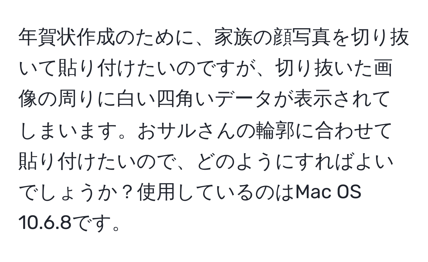 年賀状作成のために、家族の顔写真を切り抜いて貼り付けたいのですが、切り抜いた画像の周りに白い四角いデータが表示されてしまいます。おサルさんの輪郭に合わせて貼り付けたいので、どのようにすればよいでしょうか？使用しているのはMac OS 10.6.8です。