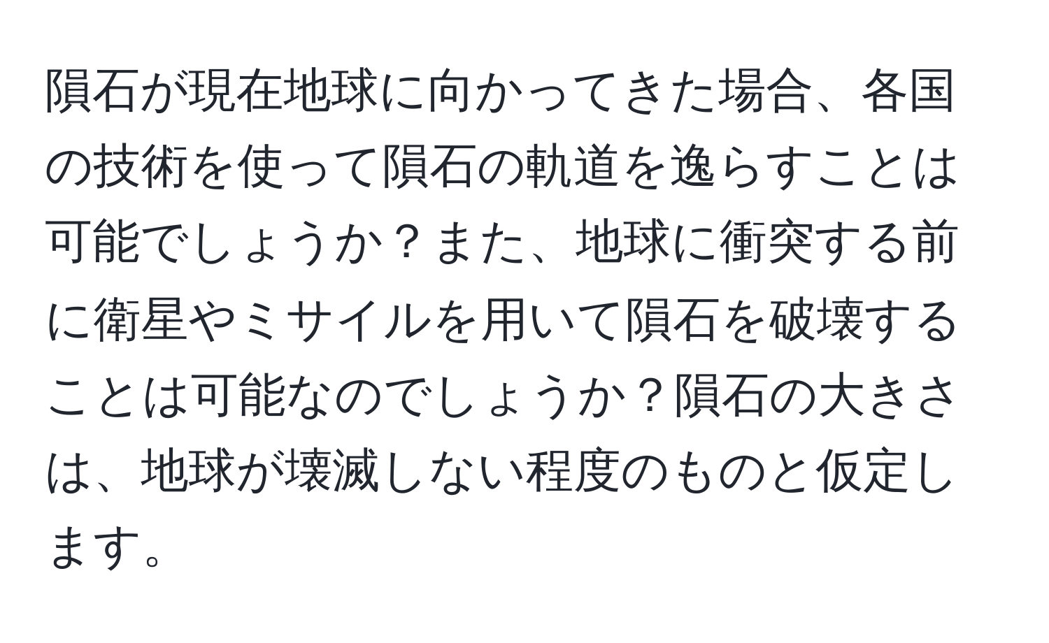 隕石が現在地球に向かってきた場合、各国の技術を使って隕石の軌道を逸らすことは可能でしょうか？また、地球に衝突する前に衛星やミサイルを用いて隕石を破壊することは可能なのでしょうか？隕石の大きさは、地球が壊滅しない程度のものと仮定します。