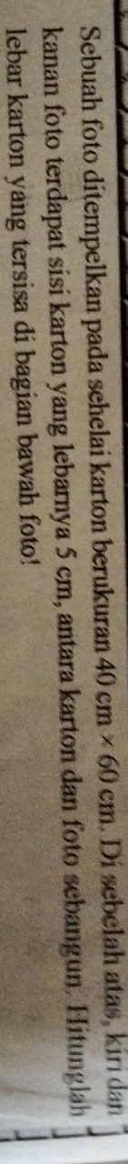 Sebuah foto ditempelkan pada sehelai karton berukuran 40cm* 60cm. Di sebelah atas, kiri dan 
kanan foto terdapat sisi karton yang lebarnya 5 cm, antara karton dan foto sebangun. Hitunglah 
lebar karton yang tersisa di bagian bawah foto!