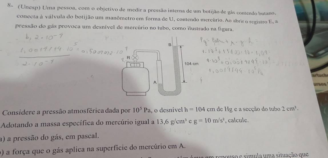 8- (Unesp) Uma pessoa, com o objetivo de medir a pressão interna de um botijão de gás contendo butano. 
conecta à válvula do botijão um manômetro em forma de U, contendo mercúrio. Ao abrir o registro E, a 
pressão do gás provoca um desnível de mercúrio no tubo, como ilustrado na figura. 
artuch 
ursos 
Considere a pressão atmosférica dada por 10^5Pa , o desnível h=104 cm de Hg e a secção do tubo 2cm^2. 
Adotando a massa específica do mercúrio igual a 13,6g/cm^3 e g=10m/s^2 , calcule. 
a) a pressão do gás, em pascal. 
() a força que o gás aplica na superfície do mercúrio em A. 
u em repouso e simula uma situação que