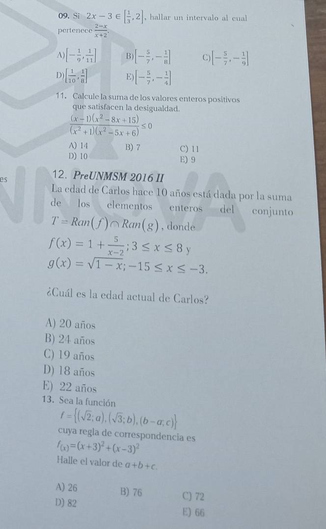 Si 2x-3∈ [ 1/3 ,2] , hallar un intervalo al cual
pertenece  (2-x)/x+2 .
A) [- 1/9 , 1/11 ] B) [- 5/7 ,- 1/8 ] C) [- 5/7 ,- 1/9 ]
D) [ 1/10 , 1/8 ] E) [- 5/7 ,- 1/4 ]
11. Calcule la suma de los valores enteros positivos
que satisfacen la desigualdad.
 ((x-1)(x^2-8x+15))/(x^2+1)(x^2-5x+6) ≤ 0
A) 14 B) 7 C) 11
D) 10 E) 9
es 12. PreUNMSM 2016 II
La edad de Carlos hace 10 años está dada por la suma
de los elementos enteros del conjunto
T=Ran(f)∩ Ran(g) , donde
f(x)=1+ 5/x-2 ; 3≤ x≤ 8y
g(x)=sqrt(1-x); -15≤ x≤ -3. 
¿Cuál es la edad actual de Carlos?
A) 20 años
B) 24 años
C) 19 años
D) 18 años
E) 22 años
13. Sea la función
f= (sqrt(2);a),(sqrt(3);b),(b-a;c)
cuya regla de correspondencia es
f_(x)=(x+3)^2+(x-3)^2
Halle el valor de a+b+c.
A) 26 B) 76 C) 72
D) 82 E) 66