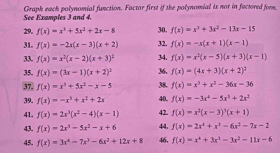 Graph each polynomial function. Factor first if the polynomial is not in factored form, 
See Examples 3 and 4. 
29. f(x)=x^3+5x^2+2x-8 30. f(x)=x^3+3x^2-13x-15
31. f(x)=-2x(x-3)(x+2) 32. f(x)=-x(x+1)(x-1)
33. f(x)=x^2(x-2)(x+3)^2 34. f(x)=x^2(x-5)(x+3)(x-1)
35. f(x)=(3x-1)(x+2)^2 36. f(x)=(4x+3)(x+2)^2
37. f(x)=x^3+5x^2-x-5 38. f(x)=x^3+x^2-36x-36
39. f(x)=-x^3+x^2+2x 40. f(x)=-3x^4-5x^3+2x^2
41. f(x)=2x^3(x^2-4)(x-1) 42. f(x)=x^2(x-3)^3(x+1)
43. f(x)=2x^3-5x^2-x+6 44. f(x)=2x^4+x^3-6x^2-7x-2
45. f(x)=3x^4-7x^3-6x^2+12x+8 46. f(x)=x^4+3x^3-3x^2-11x-6