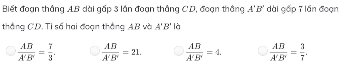 Biết đoạn thẳng AB dài gấp 3 lần đoạn thẳng CD, đoạn thẳng A'B' dài gấp 7 lần đoạn
thẳng CD. Tỉ số hai đoạn thẳng AB và A'B' là
 AB/A'B' = 7/3 .
 AB/A'B' =21.
 AB/A'B' =4.
 AB/A'B' = 3/7 .