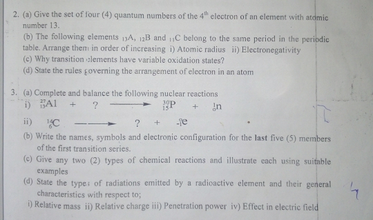 Give the set of four (4) quantum numbers of the 4^(th) electron of an element with atdmic 
number 13. 
(b) The following elements _13A, _12B and _11C belong to the same period in the periodic 
table. Arrange them in order of increasing i) Atomic radius ii) Electronegativity 
(c) Why transition clements have variable oxidation states? 
(d) State the rules £overning the arrangement of electron in an atom 
3. (a) Complete and balance the following nuclear reactions 
i) _(13)^(27)Al+ ? _(15)^(30)P+_0^(1n
ii) _6^(14)C _ ) ?+...ce
(b) Write the names, symbols and electronic configuration for the last five (5) members 
of the first transition series. 
(c) Give any two (2) types of chemical reactions and illustrate each using suitable 
examples 
(d) State the types of radiations emitted by a radioactive element and their general 
characteristics with respect to; 
i) Relative mass ii) Relative charge iii) Penetration power iv) Effect in electric field