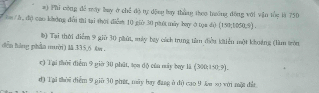 Phì công để máy bay ở chế độ tự động bay thẳng theo hướng đông với vận tốc là 750
km / h , độ cao không đổi thì tại thời điểm 10 giờ 30 phút máy bay ở tọa độ (150;1050;9).
b) Tại thời điểm 9 giờ 30 phút, máy bay cách trung tâm điều khiển một khoảng (làm tròn
đến hàng phần mười) là 335,6 km.
c) Tại thời điểm 9 giờ 30 phút, tọa độ của máy bay là (300;150;9).
d) Tại thời điểm 9 giờ 30 phút, máy bay đang ở độ cao 9 km so với mặt đất.