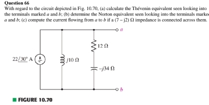 With regard to the circuit depicted in Fig. 10.70. (a) calculate the Thévenin equivalent seen looking into
the terminals marked a and &; (b) determine the Norton equivalent seen looking into the terminals marke
a and b; (c) compute the current flowing from a to b if a(7-j2)Omega impedance is connected across them.
FIGURE 10.70