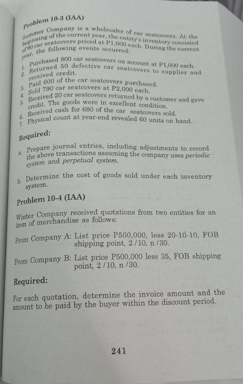 Problem 10-3 (IAA) 
Summer Company is a wholesaler of car seatcovers. At the 
beginning of the current year he entity's inventory consisted
90 car seatcovers priced at P_ ,000 each. During the current 
vear, the following events occurred: 
1, Purchased 800 car seatcovers on account at P1,000 each. 
2 Returned 50 defective car seatcovers to supplier and 
received credit. 
3、Paid 600 of the car seatcovers purchased. 
4. Sold 790 car seatcovers at P2,000 each 
5. Received 20 car seatcovers returned by a customer and gave 
credit. The goods were in excellent condition. 
6 Received cash for 680 of the car seatcovers sold. 
7. Physical count at year-end revealed 60 units on hand. 
Required: 
a. Prepare journal entries, including adjustments to record 
the above transactions assuming the company uses periodic 
system and perpetual system. 
h Determine the cost of goods sold under each inventory 
system. 
Problem 10-4 (IAA) 
Winter Company received quotations from two entities for an 
item of merchandise as follows: 
From Company A: List price P500,000, less 20-10-10, FOB 
shipping point, 2 / 10, n / 30. 
From Company B: List price P500,000 less 35, FOB shipping 
point, 2 /10, n /30. 
Required: 
For each quotation, determine the invoice amount and the 
amount to be paid by the buyer within the discount period. 
241