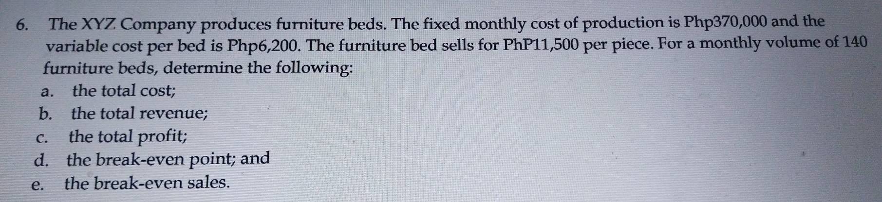 The XYZ Company produces furniture beds. The fixed monthly cost of production is Php370,000 and the 
variable cost per bed is Php6,200. The furniture bed sells for PhP11,500 per piece. For a monthly volume of 140
furniture beds, determine the following: 
a. the total cost; 
b. the total revenue; 
c. the total profit; 
d. the break-even point; and 
e. the break-even sales.