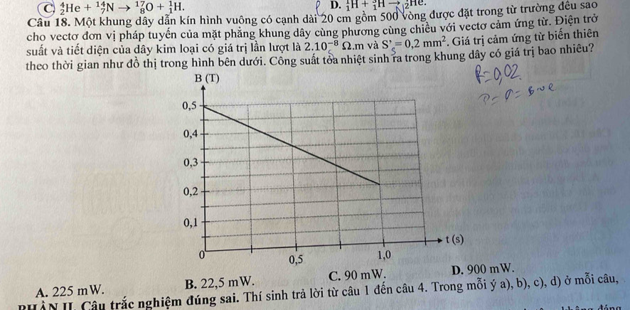 _2^(4He+_7^(14)N to _8^(17)O+_1^1H. _1^1H+_1^3Hto Hể.
Câu 18. Một khung dây dẫn kín hình vuông có cạnh dài 20 cm gồm 500 vòng được đặt trong từ trường đều sao
cho vectơ đơn vị pháp tuyến của mặt phăng khung dây cùng phương cùng chiều với vectơ cảm ứng từ. Điện trở
suất và tiết diện của dây kim loại có giá trị lần lượt là 2.10^-8)Omega .m và S'_c=0,2mm^2. Giá trị cảm ứng từ biến thiên
theo thời gian như đồ thị trong hình bên dưới. Công suất tỏa nhiệt sinh ra trong khung dây có giá trị bao nhiêu?
A. 225 mW. B. 22,5 mW. C. 90 mW. 0 mW.
PHÀN II Câu trắc nghiệm đúng sai. Thí sinh trả lời từ câu 1 đến câu 4. Trong mỗi ý a), b), c), d) ở mỗi câu,