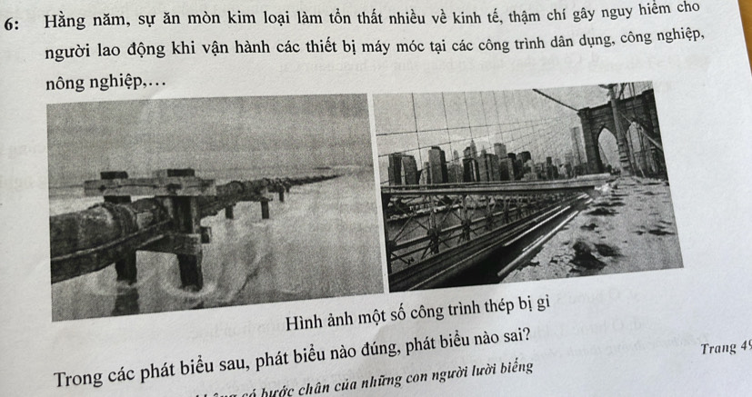 6: Hằng năm, sự ăn mòn kim loại làm tồn thất nhiều về kinh tế, thậm chí gây nguy hiểm cho 
người lao động khi vận hành các thiết bị máy móc tại các công trình dân dụng, công nghiệp, 
nông nghiệp,. 
số công trình thép bị gi 
Trang 4
Trong các phát biểu sau, phát biểu nào đúng, phát biểu nào sai? 
có hước chân của những con người lười biểng