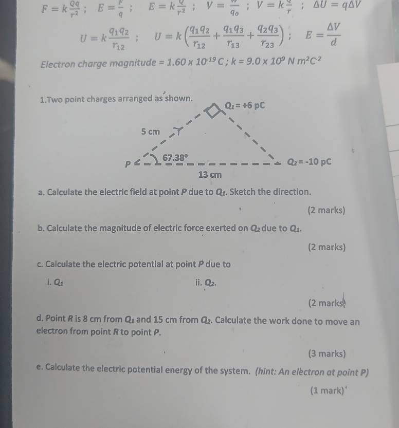 F=k Qq/r^2 ;E= r/q ;E=k Q/r^2 ;V=frac wq_0;V=k q/r ;△ U=q△ V
U=kfrac q_1q_2r_12;U=k(frac q_1q_2r_12+frac q_1q_3r_13+frac q_2q_3r_23);E= △ V/d 
Electron charge magnitude =1.60* 10^(-19)C;k=9.0* 10^9Nm^2C^2
a. Calculate the electric field at point P due to Q_1. Sketch the direction.
(2 marks)
b. Calculate the magnitude of electric force exerted on Q_2 due to Q_1.
(2 marks)
c. Calculate the electric potential at point P due to
i. Q_1 ii. Q_2.
(2 marks)
d. Point R is 8 cm from Q_1 and 15 cm from Q_2. Calculate the work done to move an
electron from point R to point P.
(3 marks)
e. Calculate the electric potential energy of the system. (hint: An electron at point P)
(1 mark)'