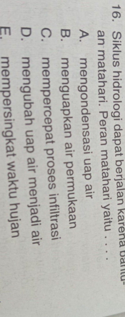 Siklus hidrologi dapat berjalan karena bantu-
an matahari. Peran matahari yaitu . . . .
A. mengondensasi uap air
B. menguapkan air permukaan
C. mempercepat proses infiltrasi
D. mengubah uap air menjadi air
E. mempersingkat waktu hujan