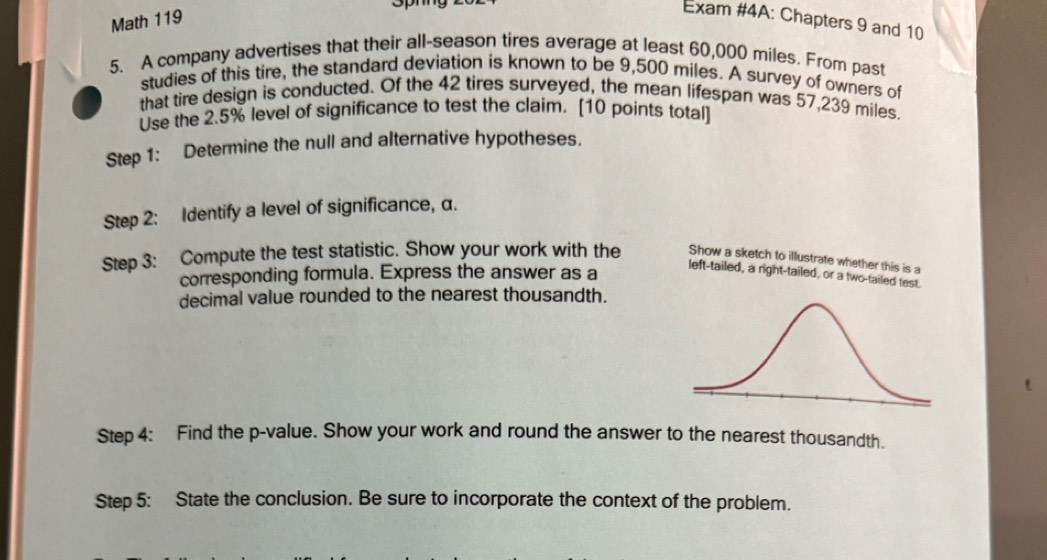 Spnng 
Math 119 
Exam #4A: Chapters 9 and 10 
5. A company advertises that their all-season tires average at least 60,000 miles. From past 
studies of this tire, the standard deviation is known to be 9,500 miles. A survey of owners of 
that tire design is conducted. Of the 42 tires surveyed, the mean lifespan was 57,239 miles. 
Use the 2.5% level of significance to test the claim. [10 points total] 
Step 1: Determine the null and alternative hypotheses. 
Step 2: Identify a level of significance, α. 
Step 3: Compute the test statistic. Show your work with the Show a sketch to illustrate whether this is a 
corresponding formula. Express the answer as a 
left-tailed, a right-tailed, or a two-tailed test. 
decimal value rounded to the nearest thousandth. 
Step 4: Find the p -value. Show your work and round the answer to the nearest thousandth. 
Step 5: State the conclusion. Be sure to incorporate the context of the problem.