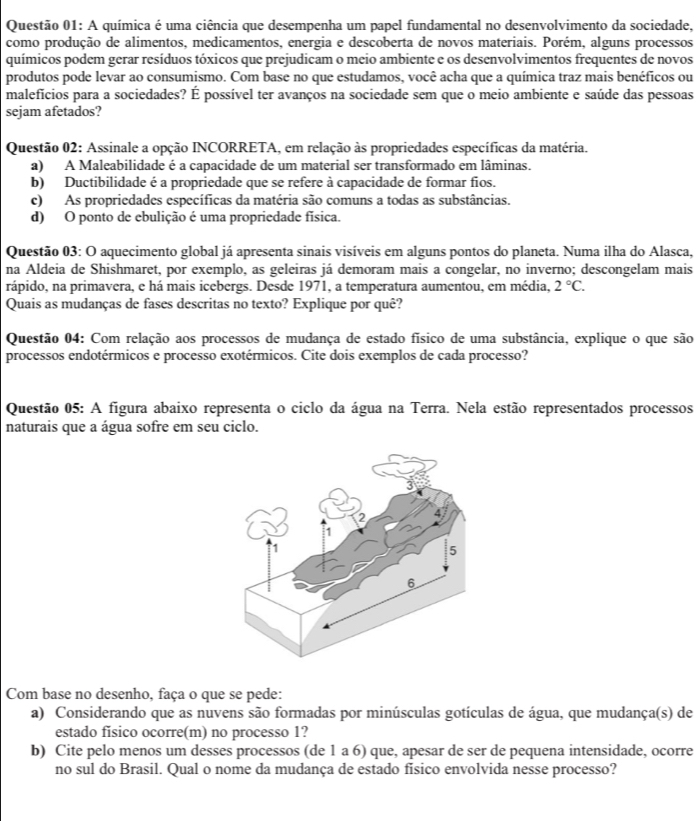 A química é uma ciência que desempenha um papel fundamental no desenvolvimento da sociedade,
como produção de alimentos, medicamentos, energia e descoberta de novos materiais. Porém, alguns processos
químicos podem gerar resíduos tóxicos que prejudicam o meio ambiente e os desenvolvimentos frequentes de novos
produtos pode levar ao consumismo. Com base no que estudamos, você acha que a química traz mais benéficos ou
malefícios para a sociedades? É possível ter avanços na sociedade sem que o meio ambiente e saúde das pessoas
sejam afetados?
Questão 02: Assinale a opção INCORRETA, em relação às propriedades específicas da matéria.
a) A Maleabilidade é a capacidade de um material ser transformado em lâminas.
b) Ductibilidade é a propriedade que se refere à capacidade de formar fios.
c) As propriedades específicas da matéria são comuns a todas as substâncias.
d) O ponto de ebulição é uma propriedade física.
Questão 03: O aquecimento global já apresenta sinais visíveis em alguns pontos do planeta. Numa ilha do Alasca.
na Aldeia de Shishmaret, por exemplo, as geleiras já demoram mais a congelar, no inverno; descongelam mais
rápido, na primavera, e há mais icebergs. Desde 1971, a temperatura aumentou, em média, 2°C.
Quais as mudanças de fases descritas no texto? Explique por quê?
Questão 04: Com relação aos processos de mudança de estado físico de uma substância, explique o que são
processos endotérmicos e processo exotérmicos. Cite dois exemplos de cada processo?
Questão 05: A figura abaixo representa o ciclo da água na Terra. Nela estão representados processos
naturais que a água sofre em seu ciclo.
Com base no desenho, faça o que se pede:
a) Considerando que as nuvens são formadas por minúsculas gotículas de água, que mudança(s) de
estado físico ocorre(m) no processo 1?
b) Cite pelo menos um desses processos (de 1 a 6) que, apesar de ser de pequena intensidade, ocorre
no sul do Brasil. Qual o nome da mudança de estado fisico envolvida nesse processo?