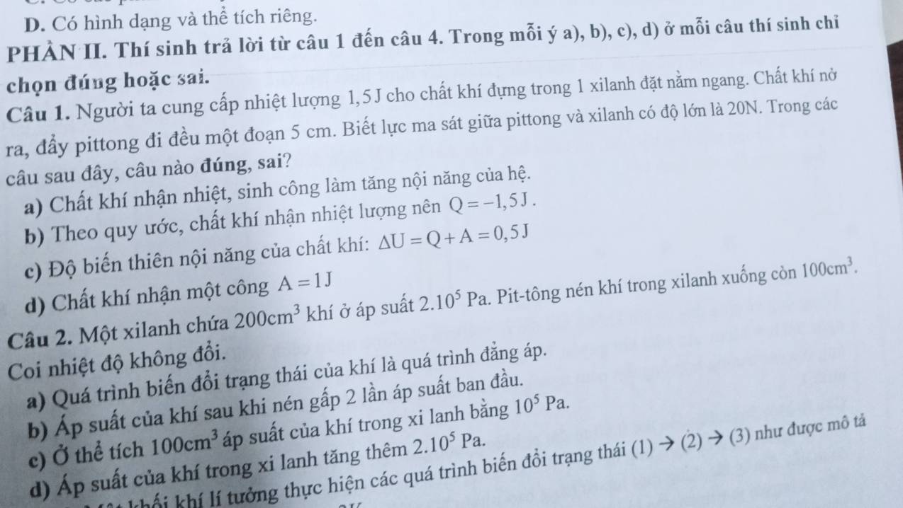 D. Có hình dạng và thể tích riêng.
PHÀN II. Thí sinh trả lời từ câu 1 đến câu 4. Trong mỗi ý a), b), c), d) ở mỗi câu thí sinh chỉ
chọn đúng hoặc sai.
Câu 1. Người ta cung cấp nhiệt lượng 1,5J cho chất khí đựng trong 1 xilanh đặt nằm ngang. Chất khí nờ
ra, đẩy pittong đi đều một đoạn 5 cm. Biết lực ma sát giữa pittong và xilanh có độ lớn là 20N. Trong các
câu sau đây, câu nào đúng, sai?
a) Chất khí nhận nhiệt, sinh công làm tăng nội năng của hệ.
b) Theo quy ước, chất khí nhận nhiệt lượng nên Q=-1,5J.
c) Độ biến thiên nội năng của chất khí: △ U=Q+A=0,5J
d) Chất khí nhận một công A=1J
Câu 2. Một xilanh chứa 200cm^3 k hí ở áp suất 2.10^5Pa. Pit-tông nén khí trong xilanh xuống còn 100cm^3. 
Coi nhiệt độ không đổi.
a) Quá trình biến đổi trạng thái của khí là quá trình đẳng áp.
b) Áp suất của khí sau khi nén gấp 2 lần áp suất ban đầu.
c) Ở thể tích 100cm^3 áp suất của khí trong xi lanh bằng 10^5Pa. 
Khái khí lí tưởng thực hiện các quá trình biến đồi trạng thái (1) → (2) → (3) như được mô tả
d) Áp suất của khí trong xi lanh tăng thêm 2.10^5Pa.