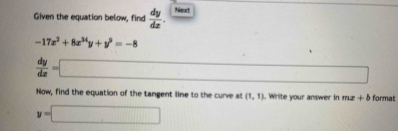 Given the equation below, find  dy/dx . Next
-17x^2+8x^(34)y+y^9=-8
 dy/dx =□
_  
Now, find the equation of the tangent line to the curve at (1,1). Write your answer in mx+b format
y=□