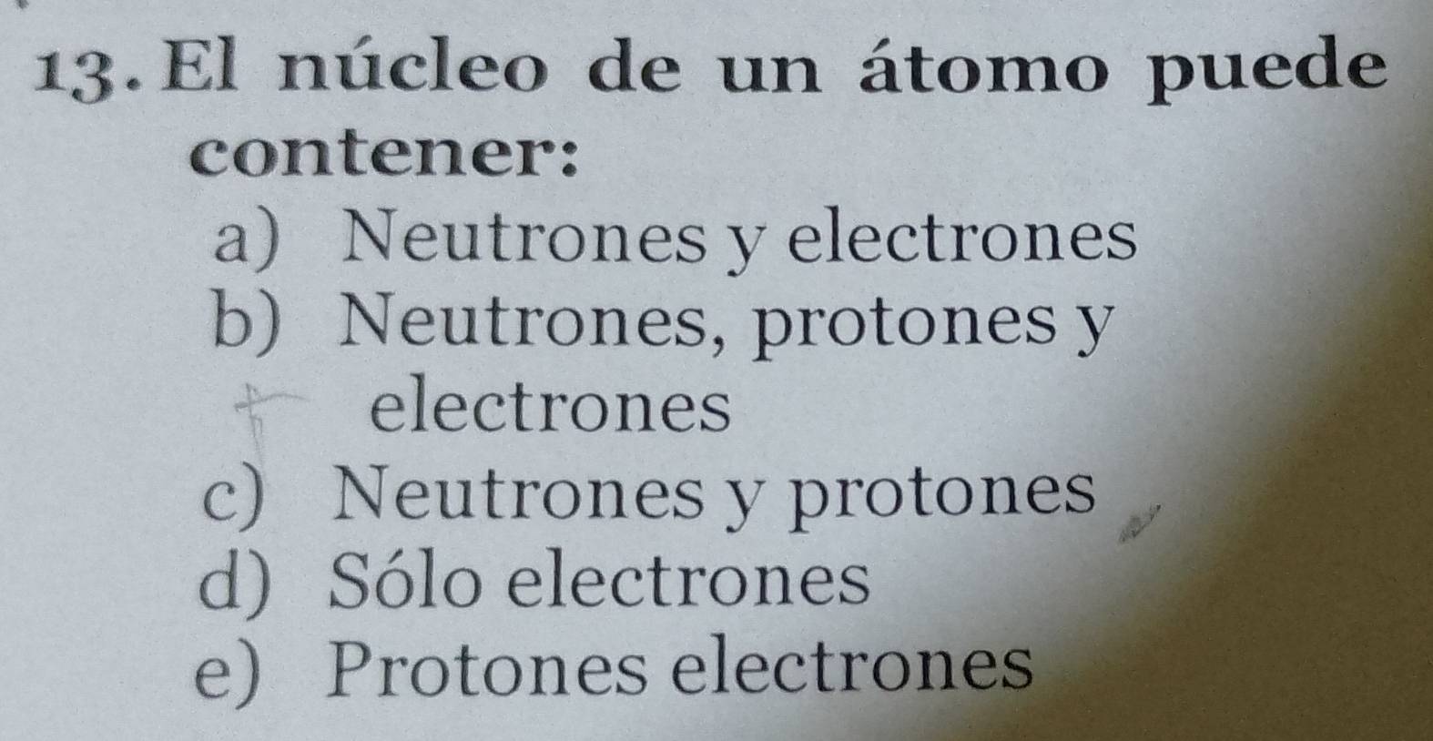 El núcleo de un átomo puede
contener:
a) Neutrones y electrones
b) Neutrones, protones y
electrones
c) Neutrones y protones
d) Sólo electrones
e) Protones electrones