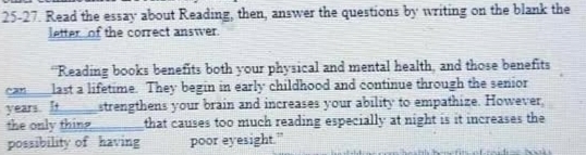 25-27. Read the essay about Reading, then, answer the questions by writing on the blank the 
letter of the correct answer. 
“Reading books benefits both your physical and mental health, and those benefits 
can_last a lifetime. They begin in early childhood and continue through the senior
years. It strengthens your brain and increases your ability to empathize. However, 
the only thing that causes too much reading especially at night is it increases the 
possibility of having poor eyesight.”