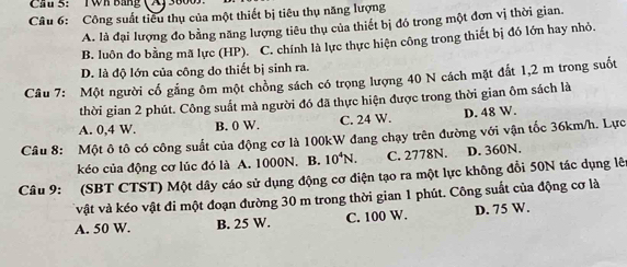 Cau 5: TWh Bảng (A) 380
Câu 6: Công suất tiêu thụ của một thiết bị tiêu thụ năng lượng
A. là đại lượng đo bằng năng lượng tiêu thụ của thiết bị đó trong một đơn vị thời gian.
B. luôn đo bằng mã lực (HP). C. chính là lực thực hiện công trong thiết bị đó lớn hay nhỏ,
D. là độ lớn của công do thiết bị sinh ra.
Câu 7: Một người cổ gắng ôm một chồng sách có trọng lượng 40 N cách mặt đất 1, 2 m trong suốt
thời gian 2 phút. Công suất mà người đó đã thực hiện được trong thời gian ôm sách là
A. 0,4 W. B. 0 W. C. 24 W. D. 48 W.
Câu 8: Một ô tô có công suất của động cơ là 100kW đang chạy trên đường với vận tốc 36km/h. Lực
kéo của động cơ lúc đó là A. 1000N. B. 10^4N. C. 2778N. D. 360N.
Câu 9: (SBT CTST) Một dây cáo sử dụng động cơ điện tạo ra một lực không đổi 50N tác dụng lên
vật và kéo vật đi một đoạn đường 30 m trong thời gian 1 phút. Công suất của động cơ là
A. 50 W. B. 25 W. C. 100 W. D. 75 W.