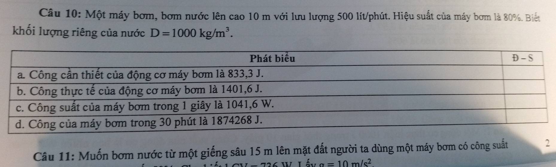 Một máy bơm, bơm nước lên cao 10 m với lưu lượng 500 lít /phút. Hiệu suất của máy bơm là 80%. Biết 
khối lượng riêng của nước D=1000kg/m^3. 
Câu 11: Muốn bơm nước từ một giếng sâu 15 m lên mặt đất người ta dùng một máy bơm có công suất 
2
a=10m/s^2