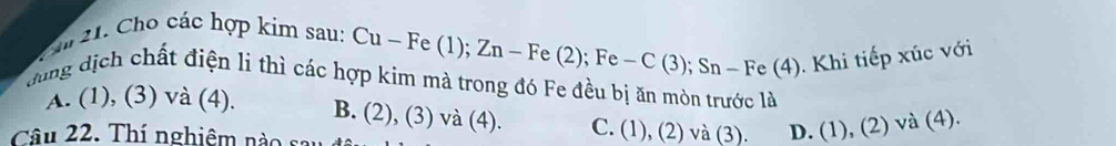 Cho các hợp kim sau:
Cu-Fe(1); Zn-Fe(2); Fe-C(3); Sn-Fe(4)
Khi tiếp xúc với
dung dịch chất điện li thì các hợp kim mà trong đó Fe đều bị ăn mòn trước là
A. (1), (3) và (4). B. (2), (3) và (4). C. (1), (2) và (3). D. (1), (2) sqrt(a) (4).
Câu 22. Thí nghiêm nào sau