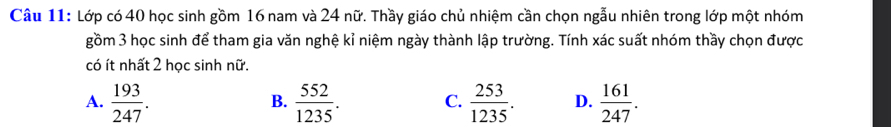 Lớp có 40 học sinh gồm 16 nam và 24 nữ. Thầy giáo chủ nhiệm cần chọn ngẫu nhiên trong lớp một nhóm
gồm 3 học sinh để tham gia văn nghệ kỉ niệm ngày thành lập trường. Tính xác suất nhóm thầy chọn được
có ít nhất 2 học sinh nữ.
A.  193/247 .  552/1235 .  253/1235 . D.  161/247 . 
B.
C.