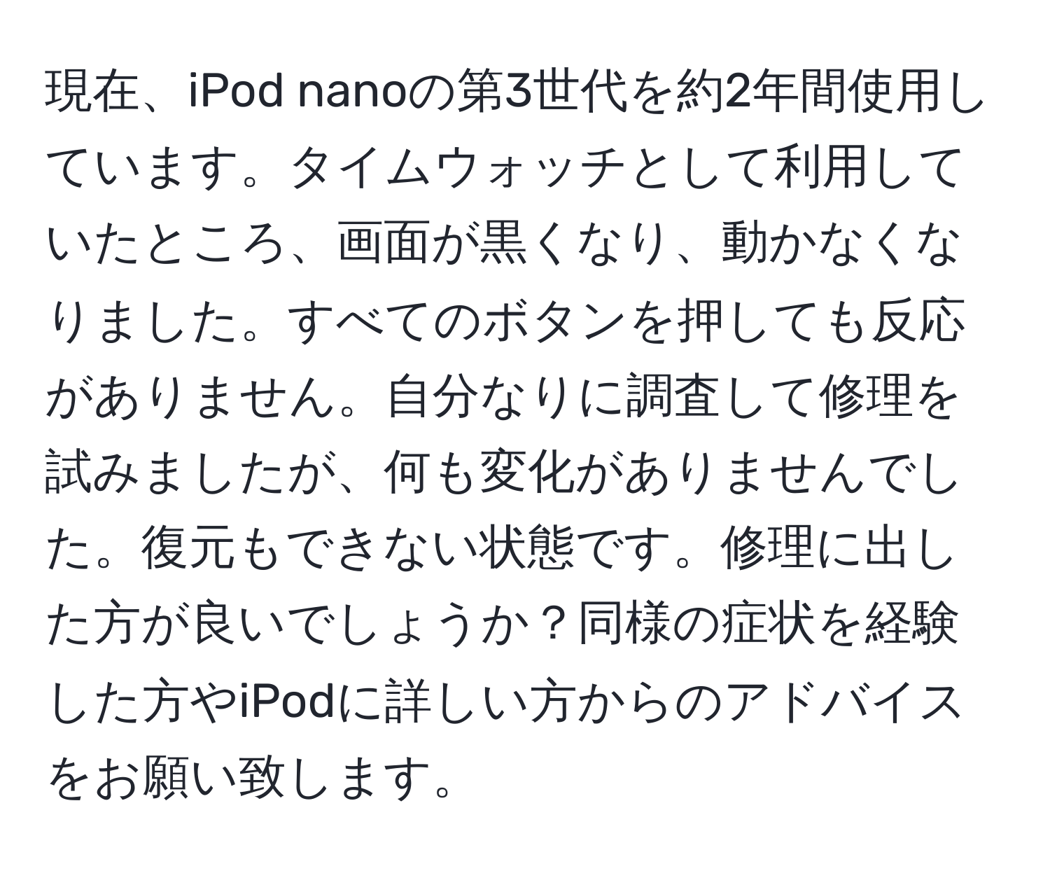 現在、iPod nanoの第3世代を約2年間使用しています。タイムウォッチとして利用していたところ、画面が黒くなり、動かなくなりました。すべてのボタンを押しても反応がありません。自分なりに調査して修理を試みましたが、何も変化がありませんでした。復元もできない状態です。修理に出した方が良いでしょうか？同様の症状を経験した方やiPodに詳しい方からのアドバイスをお願い致します。