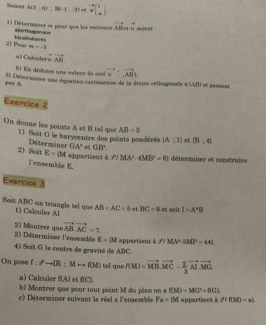 Soient A(3:6); B(-1:-2) et vector ubeginpmatrix 1 mendpmatrix
1) Déterminer a pour que les vecteurs vector ABetvector u soient : 
a)orthogonaux 
bcolinėaires 
2) Pour m=-3
a) Calculeru.vector AB
b) En déduire une valeur de cos (vector u,vector AB). 
3) Déterminer une équation cartésienne de la droite orthogonale à (AB) et passant 
par A. 
Exercice 2 
On donne les points A et B tel que AB=3
1) Soit G le barycentre des points pondérés  A;1 et  B;4
Déterminer GA^2 et GB^2. 
2 Soit E= M appartient à ∴ /MA^2-4MB^2=6 déterminer et construire 
l'ensemble E. 
Exercice 3 
Soit ABC un triangle tel que AB=AC=5 et BC=6 et soitI=A^(ast)B
1) Calculer AI 
2) Montrer que vector AB.vector AC=7. 
3) Déterminer l'ensemble E= M appartient à varphi IMA^2-3MI^2=44. 
4) Soit G le centre de gravité de ABC. 
On pose f:Jto IR; Mto f(M) tel que f(M)=vector MB.vector MC- 2/3 vector AI.vector MG. 
a) Calculer f(A) et f(C). 
b) Montrer que pour tout point M du plan on a f(M)=MG^2+f(G). 
c) Déterminer suivant le réel a l'ensemble Fa= M appartient à rho /f(M)=a|.