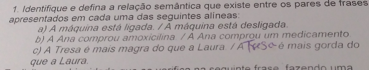 Identifique e defina a relação semântica que existe entre os pares de frases 
apresentados em cada uma das seguintes alíneas: 
a) A máquina está ligada. / A máquina está desligada. 
b) A Ana comprou amoxicilina. / A Ana comprou um medicamento. 
c) A Tresa é mais magra do que a Laura / A é mais gorda do 
que a Laura. 
g u i n t e fra s e fa z e n d o um a