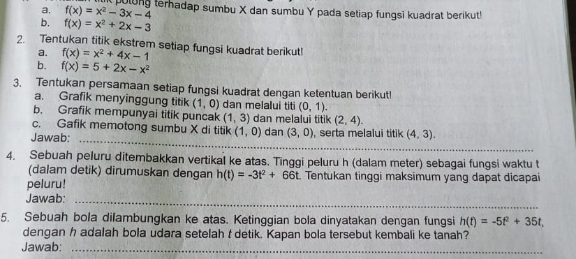 f(x)=x^2-3x-4 polong terhadap sumbu X dan sumbu Y pada setiap fungsi kuadrat berikut! 
b. f(x)=x^2+2x-3
2. Tentukan titik ekstrem setiap fungsi kuadrat berikut! 
a. f(x)=x^2+4x-1
b. f(x)=5+2x-x^2
3. Tentukan persamaan setiap fungsi kuadrat dengan ketentuan berikut! 
a. Grafik menyinggung titik (1,0) dan melalui titi (0,1). 
b. Grafik mempunyai titik puncak (1,3) dan melalui titik (2,4). 
_ 
c. Gafik memotong sumbu X di titik (1,0) dan (3,0)
Jawab: , serta melalui titik (4,3). 
4. Sebuah peluru ditembakkan vertikal ke atas. Tinggi peluru h (dalam meter) sebagai fungsi waktu t 
(dalam detik) dirumuskan dengan h(t)=-3t^2+66t. Tentukan tinggi maksimum yang dapat dicapai 
peluru! 
Jawab:_ 
5. Sebuah bola dilambungkan ke atas. Ketinggian bola dinyatakan dengan fungsi h(t)=-5t^2+35t, 
dengan h adalah bola udara setelah t detik. Kapan bola tersebut kembali ke tanah? 
Jawab:_