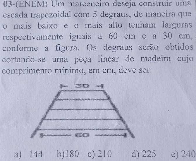 03-(ENEM) Um marceneiro deseja construir uma
escada trapezoidal com 5 degraus, de maneira que
o mais baixo e o mais alto tenham larguras
respectivamente iguais a 60 cm e a 30 cm,
conforme a figura. Os degraus serão obtidos
cortando-se uma peça linear de madeira cujo
comprimento mínimo, em cm, deve ser:
a) 144 b) 180 c) 210 d) 225 e) 240