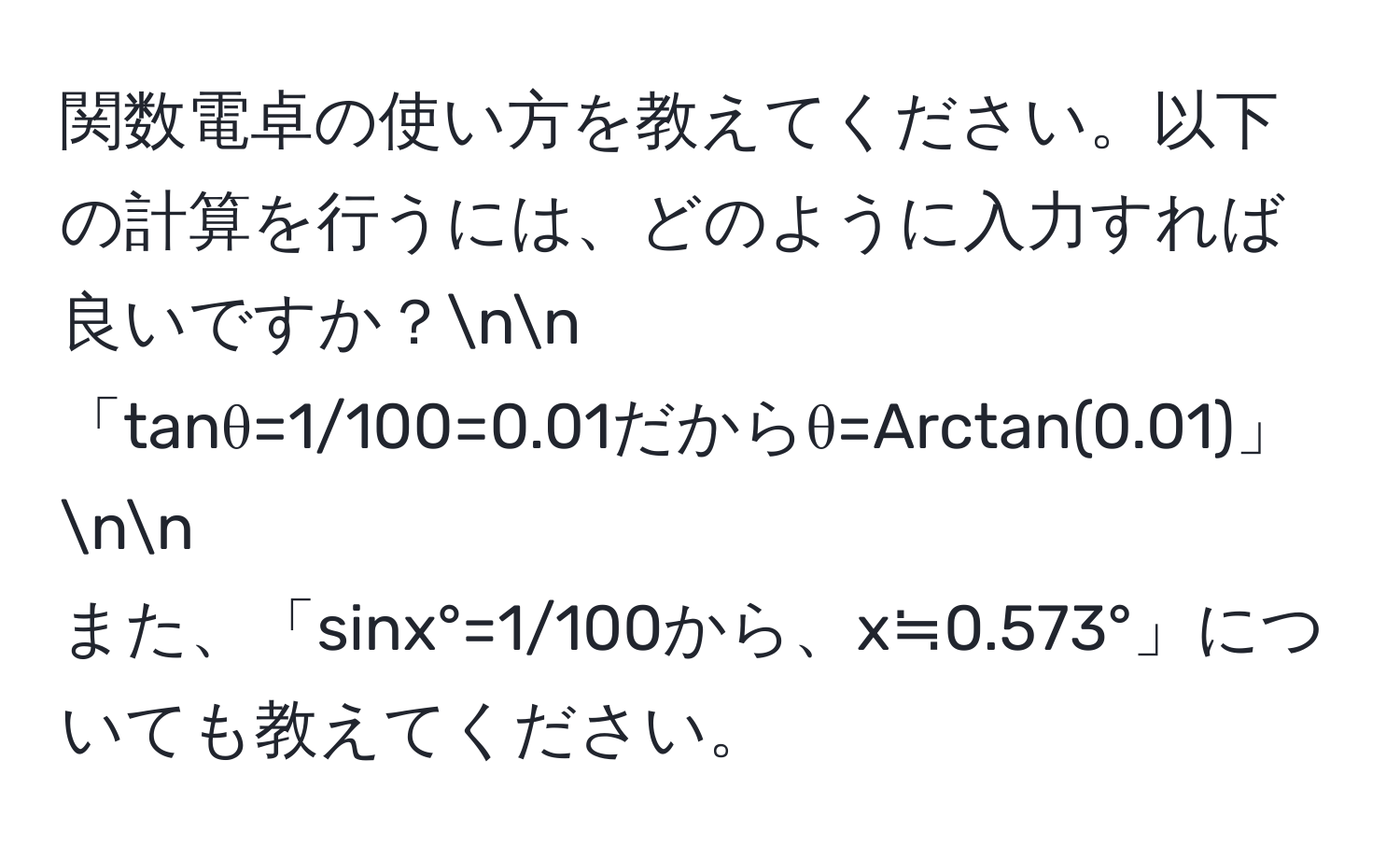 関数電卓の使い方を教えてください。以下の計算を行うには、どのように入力すれば良いですか？nn
「tanθ=1/100=0.01だからθ=Arctan(0.01)」nn
また、「sinx°=1/100から、x≒0.573°」についても教えてください。