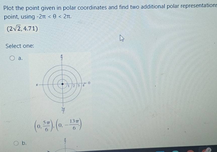 Plot the point given in polar coordinates and find two additional polar representations
point, using -2π <2π .
(2sqrt(2),4.71)
Select one:
a.
(0, 5π /6 ),(0,- 13π /6 )
b.
 π /2 