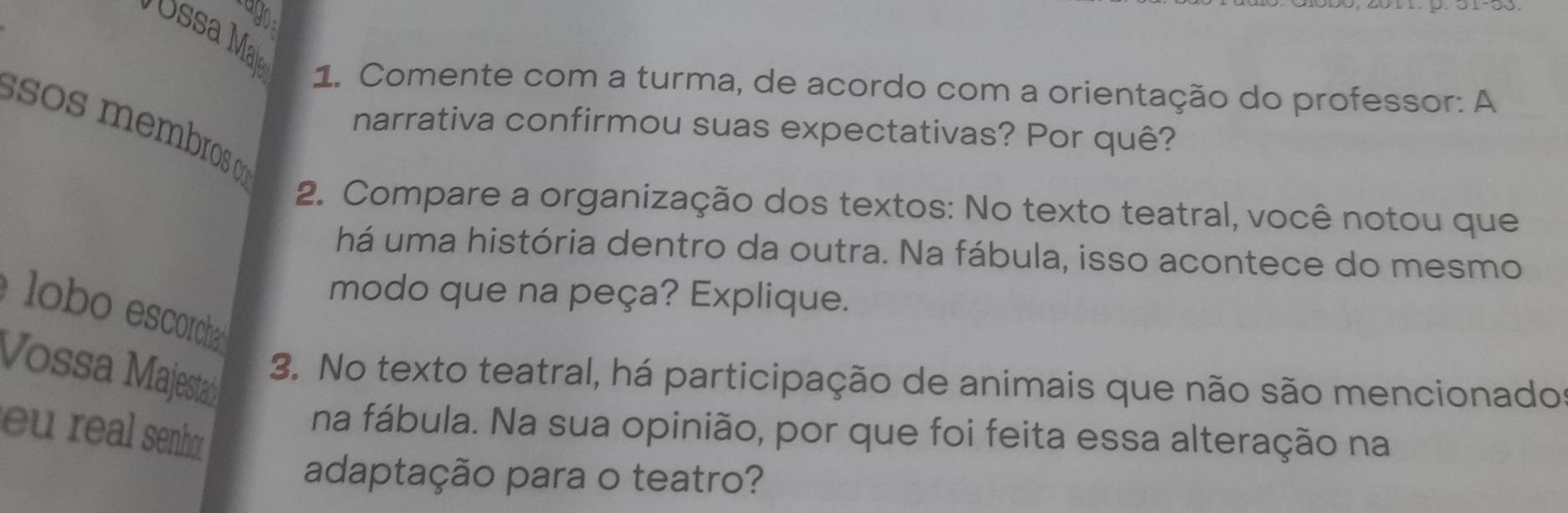 Comente com a turma, de acordo com a orientação do professor: A 
sos membros 
narrativa confirmou suas expectativas? Por quê? 
2. Compare a organização dos textos: No texto teatral, você notou que 
há uma história dentro da outra. Na fábula, isso acontece do mesmo 
modo que na peça? Explique. 
é lobo escorcha 
Vossa Majestaá 
3. No texto teatral, há participação de animais que não são mencionado 
u real senho 
na fábula. Na sua opinião, por que foi feita essa alteração na 
adaptação para o teatro?