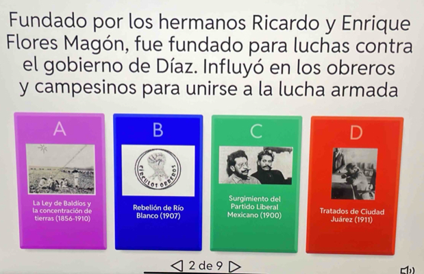 Fundado por los hermanos Ricardo y Enrique 
Flores Magón, fue fundado para luchas contra 
el gobierno de Díaz. Influyó en los obreros 
y campesinos para unirse a la lucha armada 
A 
B 

= 
La Ley de Baldíos y Surgimiento del Partido Liberal 
la concentración de Rebelión de Río Blanco (1907) Mexicano (1900) Tratados de Ciudad Juárez (1911) 
tierras (1856-1910) 
2 de 9 
b)