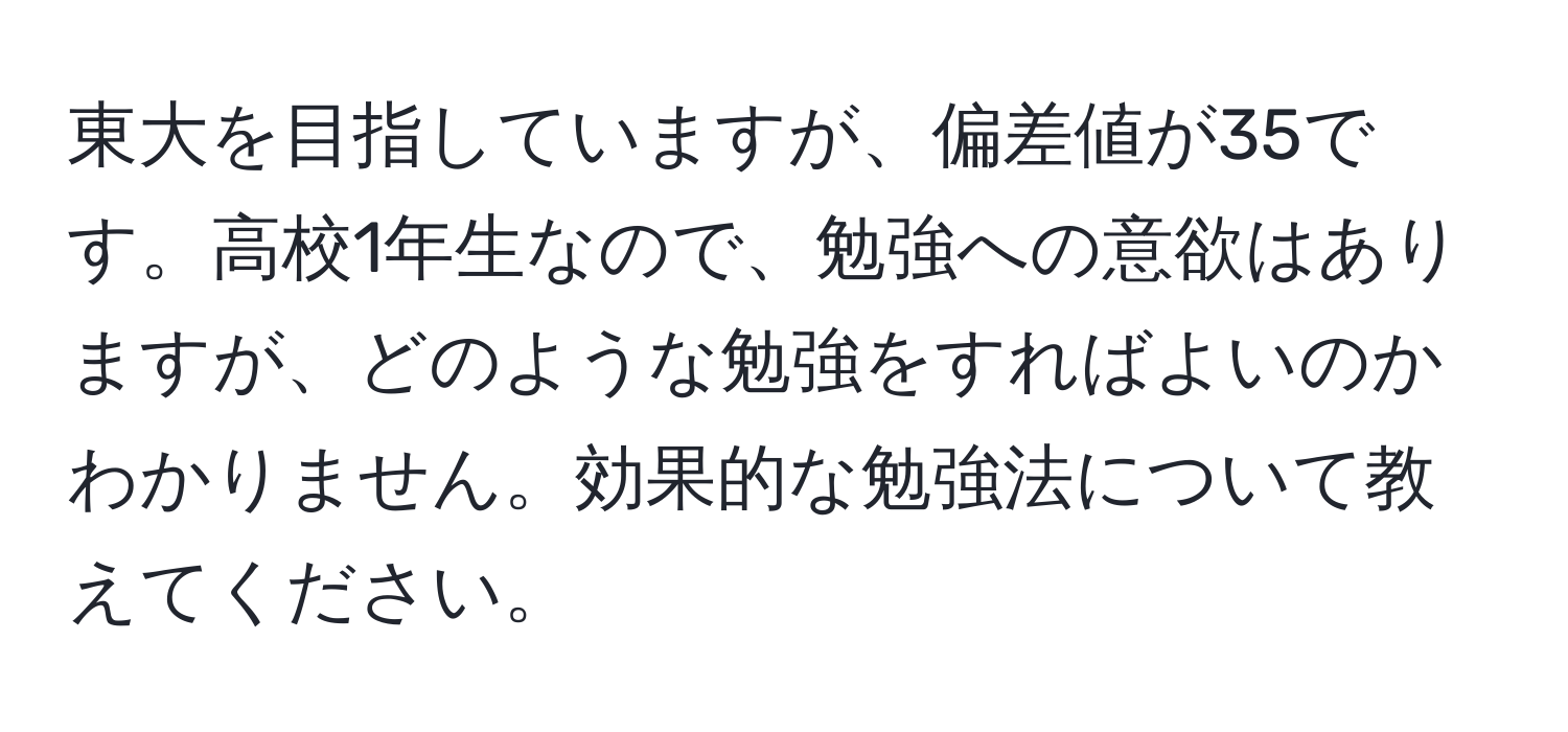 東大を目指していますが、偏差値が35です。高校1年生なので、勉強への意欲はありますが、どのような勉強をすればよいのかわかりません。効果的な勉強法について教えてください。