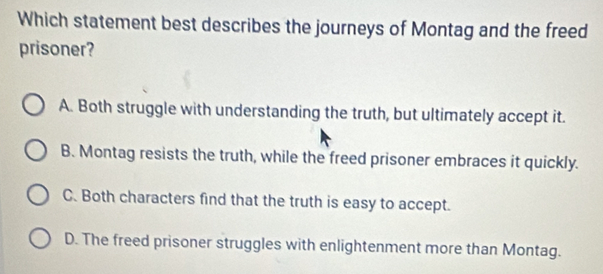 Which statement best describes the journeys of Montag and the freed
prisoner?
A. Both struggle with understanding the truth, but ultimately accept it.
B. Montag resists the truth, while the freed prisoner embraces it quickly.
C. Both characters find that the truth is easy to accept.
D. The freed prisoner struggles with enlightenment more than Montag.