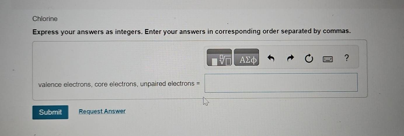 Chlorine 
Express your answers as integers. Enter your answers in corresponding order separated by commas.
AΣφ
? 
valence electrons, core electrons, unpaired electrons = 
Submit Request Answer