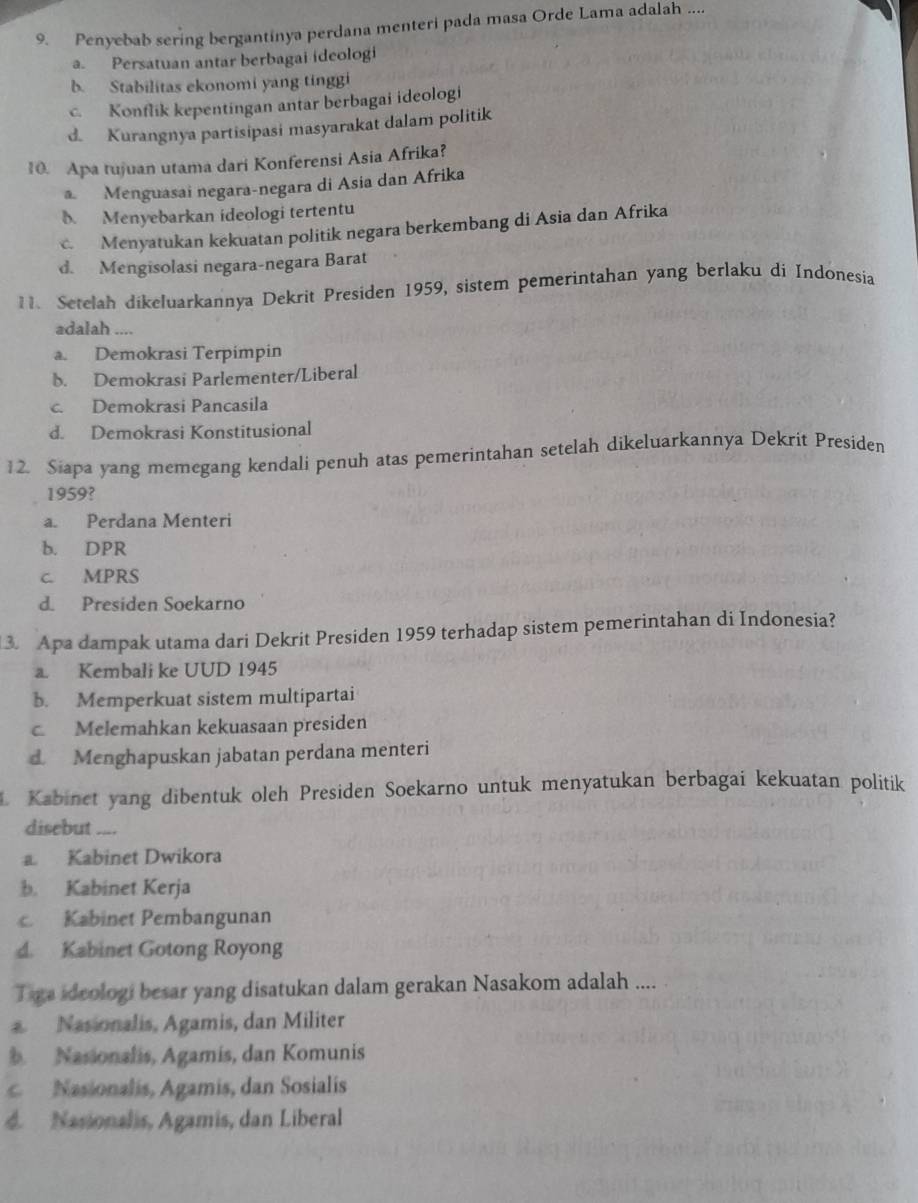 Penyebab sering bergantinya perdana menteri pada masa Orde Lama adalah ....
a. Persatuan antar berbagai ideologi
b. Stabilitas ekonomi yang tinggi
c. Konflik kepentingan antar berbagai ideologi
d. Kurangnya partisipasi masyarakat dalam politik
10. Apa tujuan utama dari Konferensi Asia Afrika?
a. Menguasai negara-negara di Asia dan Afrika
b. Menyebarkan ideologi tertentu
Menyatukan kekuatan politik negara berkembang di Asia dan Afrika
d. Mengisolasi negara-negara Barat
11. Setelah dikeluarkannya Dekrit Presiden 1959, sistem pemerintahan yang berlaku di Indonesia
adalah ....
a. Demokrasi Terpimpin
b. Demokrasi Parlementer/Liberal
c. Demokrasi Pancasila
d. Demokrasi Konstitusional
12. Siapa yang memegang kendali penuh atas pemerintahan setelah dikeluarkannya Dekrit Presiden
1959?
a. Perdana Menteri
b. DPR
c. MPRS
d. Presiden Soekarno
3. Apa dampak utama dari Dekrit Presiden 1959 terhadap sistem pemerintahan di Indonesia?
a. Kembali ke UUD 1945
b. Memperkuat sistem multipartai
c. Melemahkan kekuasaan presiden
d Menghapuskan jabatan perdana menteri
. Kabinet yang dibentuk oleh Presiden Soekarno untuk menyatukan berbagai kekuatan politik
disebut
a Kabinet Dwikora
b. Kabinet Kerja
c. Kabinet Pembangunan
d. Kabinet Gotong Royong
Tiga ideologi besar yang disatukan dalam gerakan Nasakom adalah ....
a Nasionalis, Agamis, dan Militer
Nasionalis, Agamis, dan Komunis
Nasionalis, Agamis, dan Sosialis
d. Nasionalis, Agamis, dan Liberal