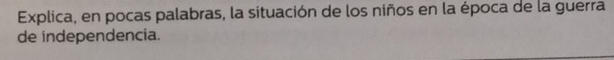 Explica, en pocas palabras, la situación de los niños en la época de la guerra 
de independencia.