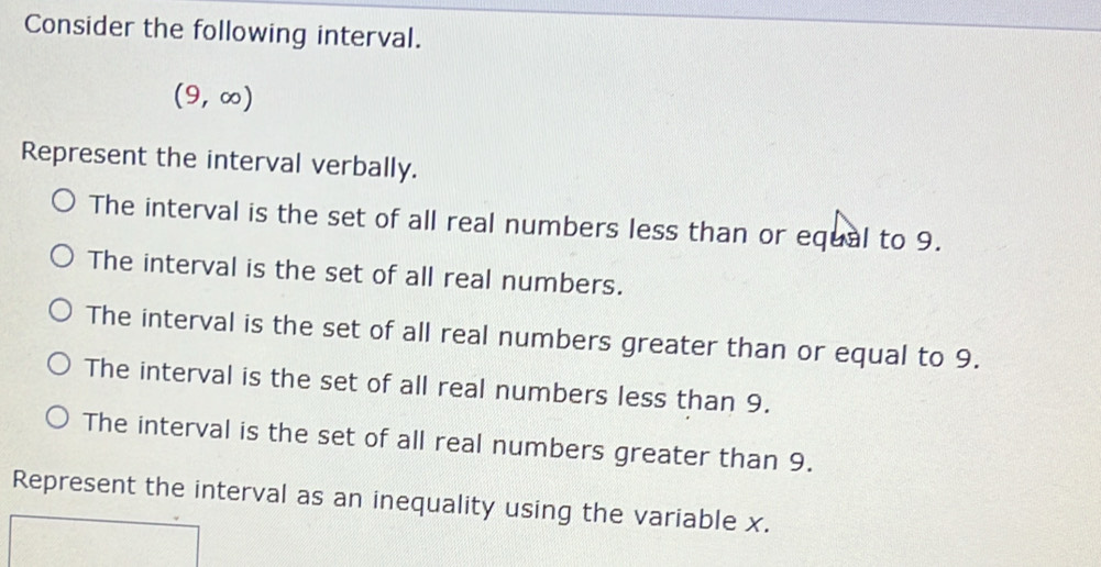 Consider the following interval.
(9,∈fty )
Represent the interval verbally.
The interval is the set of all real numbers less than or equal to 9.
The interval is the set of all real numbers.
The interval is the set of all real numbers greater than or equal to 9.
The interval is the set of all real numbers less than 9.
The interval is the set of all real numbers greater than 9.
Represent the interval as an inequality using the variable x.