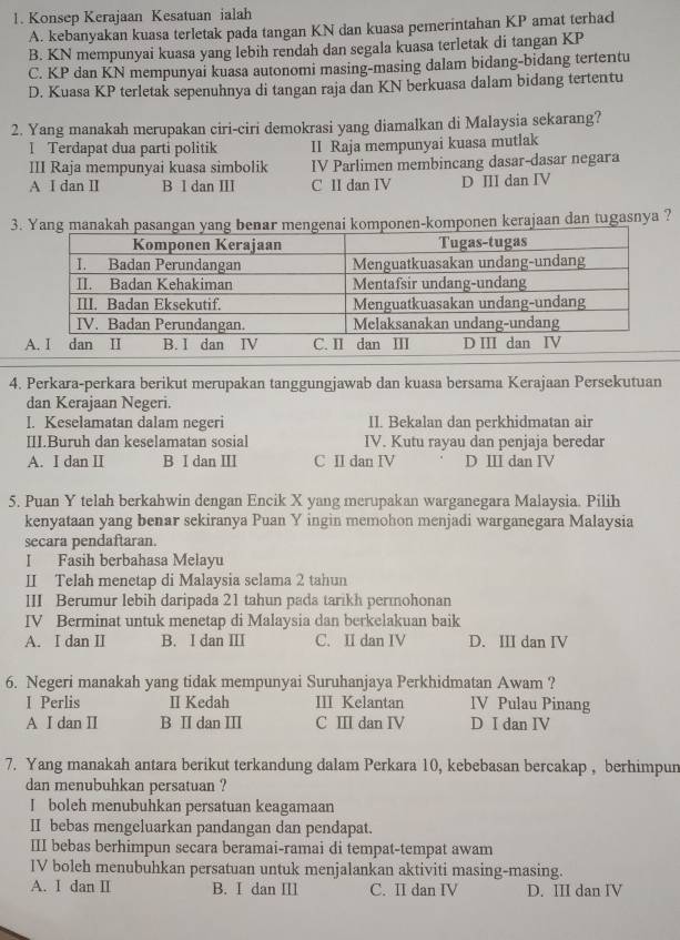 Konsep Kerajaan Kesatuan ialah
A. kebanyakan kuasa terletak pada tangan KN dan kuasa pemerintahan KP amat terhad
B. KN mempunyai kuasa yang lebih rendah dan segala kuasa terletak di tangan KP
C. KP dan KN mempunyai kuasa autonomi masing-masing dalam bidang-bidang tertentu
D. Kuasa KP terletak sepenuhnya di tangan raja dan KN berkuasa dalam bidang tertentu
2. Yang manakah merupakan ciri-ciri demokrasi yang diamalkan di Malaysia sekarang?
I Terdapat dua parti politik II Raja mempunyai kuasa mutlak
III Raja mempunyai kuasa simbolik IV Parlimen membincang dasar-dasar negara
A I dan II B I dan III C II dan IV D III dan IV
3.ponen-komponen kerajaan dan tugasnya ?
4. Perkara-perkara berikut merupakan tanggungjawab dan kuasa bersama Kerajaan Persekutuan
dan Kerajaan Negeri.
I. Keselamatan dalam negeri II. Bekalan dan perkhidmatan air
III.Buruh dan keselamatan sosial IV. Kutu rayau dan penjaja beredar
A. I dan I B I dan ⅢI C II dan IV D Ⅲ dan IV
5. Puan Y telah berkahwin dengan Encik X yang merupakan warganegara Malaysia. Pilih
kenyataan yang benar sekiranya Puan Y ingin memohon menjadi warganegara Malaysia
secara pendaftaran.
I Fasih berbahasa Melayu
II Telah menetap di Malaysia selama 2 tahun
III Berumur lebih daripada 21 tahun pada tarikh permohonan
IV Berminat untuk menetap di Malaysia dan berkelakuan baik
A. I dan II B. I dan III C. II dan IV D. III dan IV
6. Negeri manakah yang tidak mempunyai Suruhanjaya Perkhidmatan Awam ?
I Perlis II Kedah III Kelantan IV Pulau Pinang
A Ⅰ dan Ⅱ B Ⅱdan Ⅲ C I dan IV D I dan IV
7. Yang manakah antara berikut terkandung dalam Perkara 10, kebebasan bercakap , berhimpun
dan menubuhkan persatuan ?
I boleh menubuhkan persatuan keagamaan
II bebas mengeluarkan pandangan dan pendapat.
III bebas berhimpun secara beramai-ramai di tempat-tempat awam
IV boleh menubuhkan persatuan untuk menjalankan aktiviti masing-masing.
A. I dan II B. I dan III C. II dan IV D. III dan IV