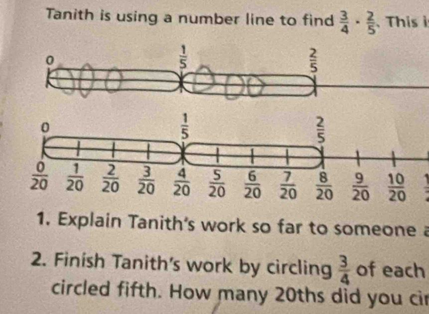 Tanith is using a number line to find  3/4 ·  2/5  This i
0
 1/5 
 2/5 
1. Explain Tanith's work so far to someone a
2. Finish Tanith's work by circling  3/4  of each
circled fifth. How many 20ths did you cir