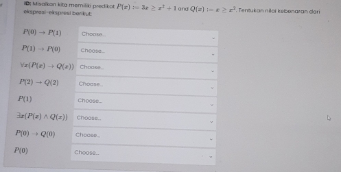 ID: Misaikan kita memiliki predikat P(x):=3x≥ x^2+1
ekspresi-ekspresi berikut and Q(x):=x≥ x^2. Tentukan nilai kebenaran dari
P(0)to P(1) Choose...
P(1)to P(0) Choose...
forall x(P(x)to Q(x)) Choose..
P(2)to Q(2) Choose...
P(1) Choose...
exists x(P(x)wedge Q(x)) Choose..
P(0)to Q(0) Choose...
P(0) Choose..