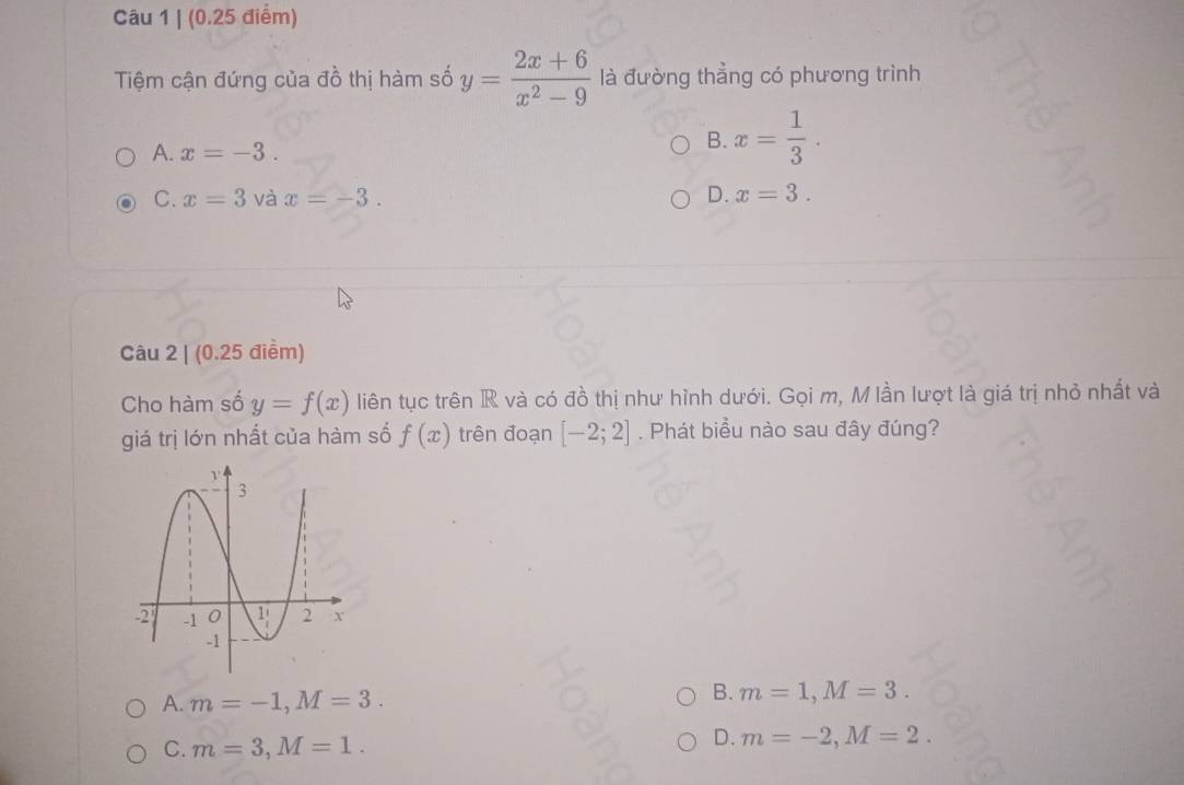 Tiệm cận đứng của đồ thị hàm số y= (2x+6)/x^2-9  là đường thẳng có phương trình
A. x=-3.
B. x= 1/3 .
C. x=3 và x=-3. D. x=3. 
Câu 2 | (0.25 điểm)
Cho hàm số y=f(x) liên tục trên R và có đồ thị như hình dưới. Gọi m, M lần lượt là giá trị nhỏ nhất và
giá trị lớn nhất của hàm số f(x) trên đoạn [-2;2]. Phát biểu nào sau đây đúng?
A. m=-1, M=3.
B. m=1, M=3.
C. m=3, M=1.
D. m=-2, M=2.