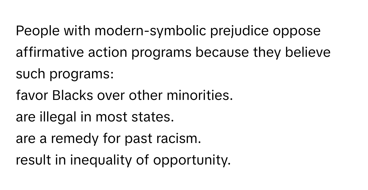 People with modern-symbolic prejudice oppose affirmative action programs because they believe such programs:

favor Blacks over other minorities.
are illegal in most states.
are a remedy for past racism.
result in inequality of opportunity.