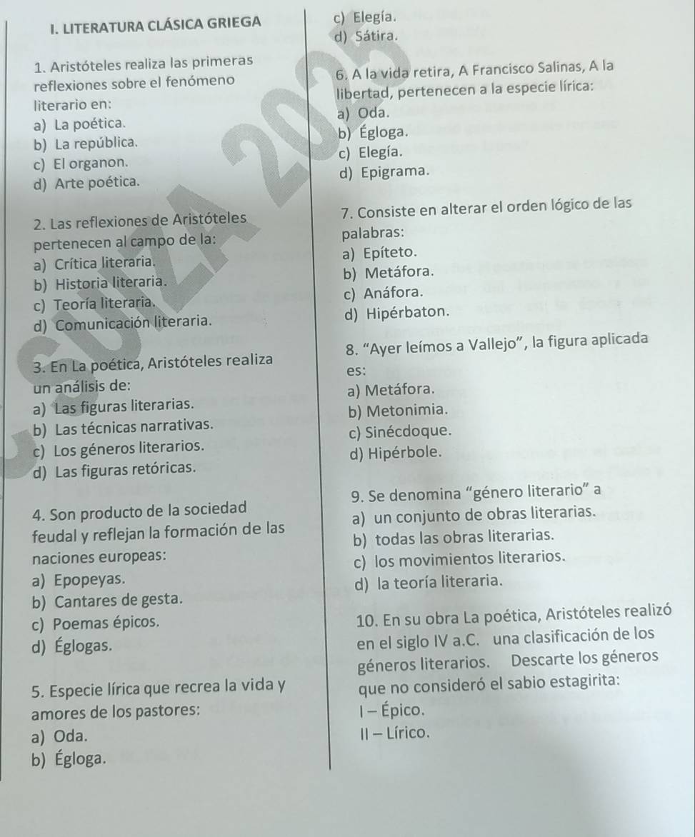 LITERATURA CLÁSICA GRIEGA c) Elegía.
d) Sátira.
1. Aristóteles realiza las primeras
reflexiones sobre el fenómeno 6. A la vida retira, A Francisco Salinas, A la
literario en: libertad, pertenecen a la especie lírica:
a) Oda.
a) La poética.
b) Égloga.
b) La república.
c) El organon. c) Elegía.
d) Arte poética. d) Epigrama.
2. Las reflexiones de Aristóteles 7. Consiste en alterar el orden lógico de las
pertenecen al campo de la: palabras:
a) Crítica literaria. a) Epíteto.
b) Historia literaria. b) Metáfora.
c) Teoría literaria. c) Anáfora.
d) Comunicación literaria. d) Hipérbaton.
3. En La poética, Aristóteles realiza 8. “Ayer leímos a Vallejo”, la figura aplicada
un análisis de: es:
a) Metáfora.
a) Las figuras literarias.
b) Metonimia.
b) Las técnicas narrativas.
c) Sinécdoque.
c) Los géneros literarios.
d) Hipérbole.
d) Las figuras retóricas.
4. Son producto de la sociedad 9. Se denomina “género literario” a
feudal y reflejan la formación de las a) un conjunto de obras literarias.
b) todas las obras literarias.
naciones europeas:
c) los movimientos literarios.
a) Epopeyas.
d) la teoría literaria.
b) Cantares de gesta.
c) Poemas épicos.
10. En su obra La poética, Aristóteles realizó
d) Églogas.
en el siglo IV a.C. una clasificación de los
géneros literarios. Descarte los géneros
5. Especie lírica que recrea la vida y que no consideró el sabio estagirita:
amores de los pastores: I - Épico.
a) Oda. II - Lírico.
b) Égloga.